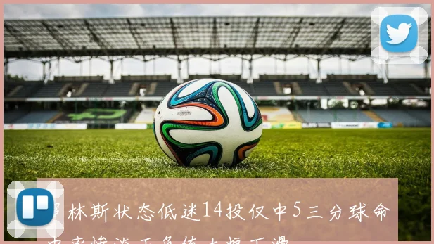罗林斯状态低迷14投仅中5三分球命中率惨淡正负值大幅下滑