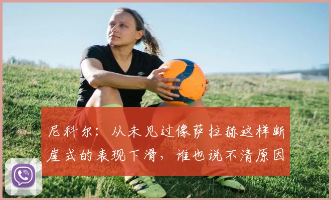 尼科尔：从未见过像萨拉赫这样断崖式的表现下滑，谁也说不清原因