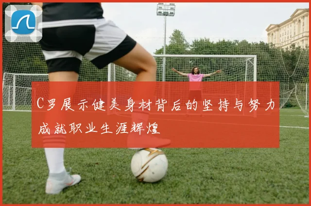 C罗展示健美身材背后的坚持与努力成就职业生涯辉煌