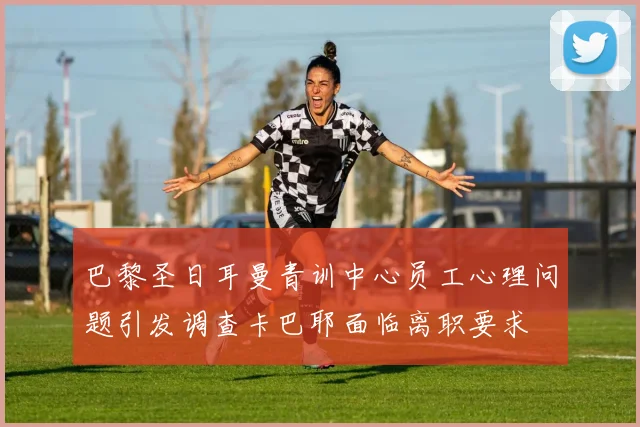 巴黎圣日耳曼青训中心员工心理问题引发调查卡巴耶面临离职要求