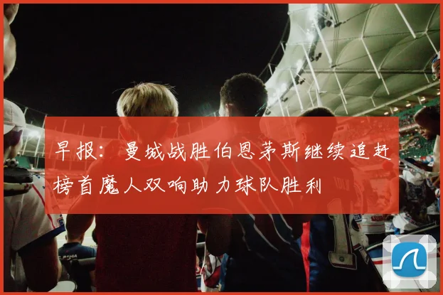 早报：曼城战胜伯恩茅斯继续追赶榜首魔人双响助力球队胜利