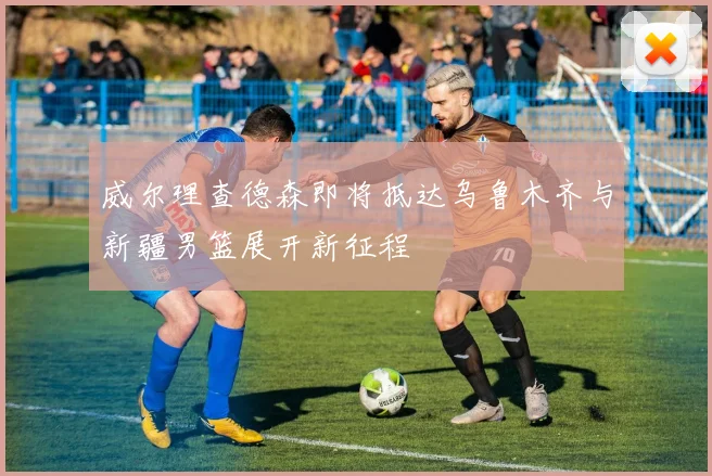 威尔理查德森即将抵达乌鲁木齐与新疆男篮展开新征程