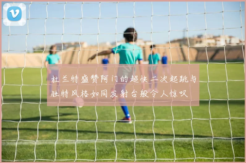 杜兰特盛赞阿门的超快二次起跳与独特风格如同发射台般令人惊叹