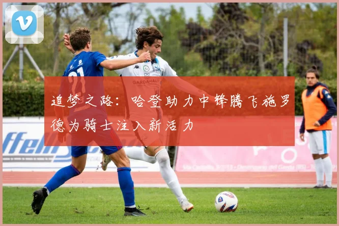 追梦之路：哈登助力中锋腾飞施罗德为骑士注入新活力
