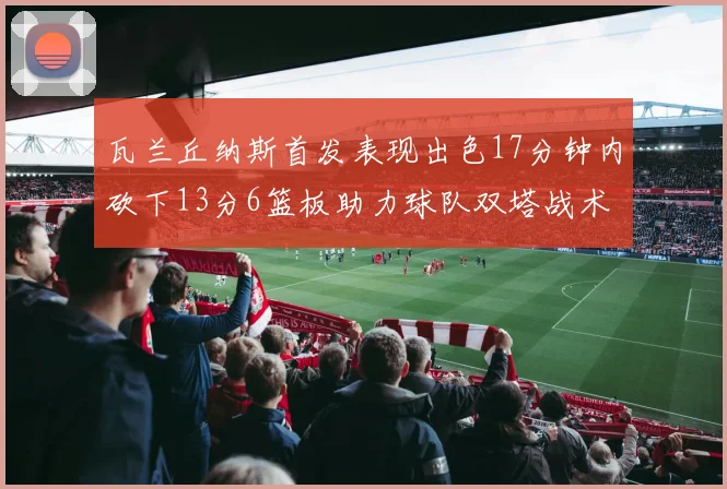 瓦兰丘纳斯首发表现出色17分钟内砍下13分6篮板助力球队双塔战术