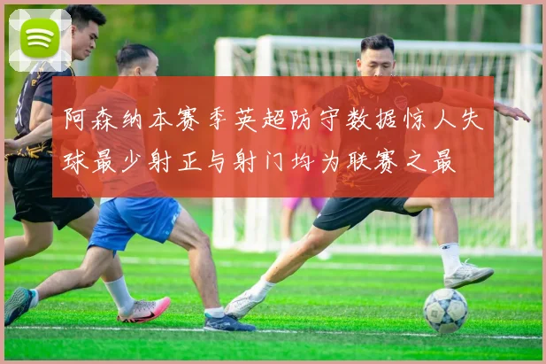 阿森纳本赛季英超防守数据惊人失球最少射正与射门均为联赛之最