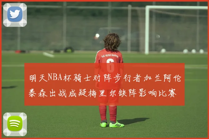 明天NBA杯骑士对阵步行者加兰阿伦泰森出战成疑梅里尔缺阵影响比赛走势