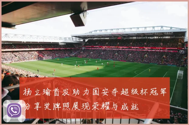 杨立瑜首发助力国安夺超级杯冠军分享奖牌照展现荣耀与成就