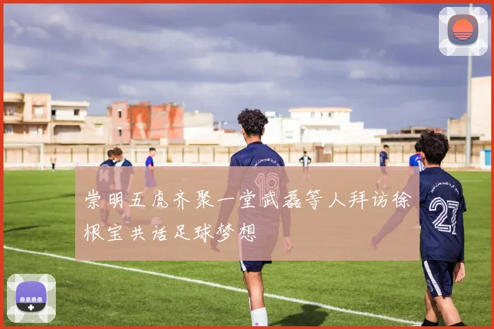 崇明五虎齐聚一堂武磊等人拜访徐根宝共话足球梦想