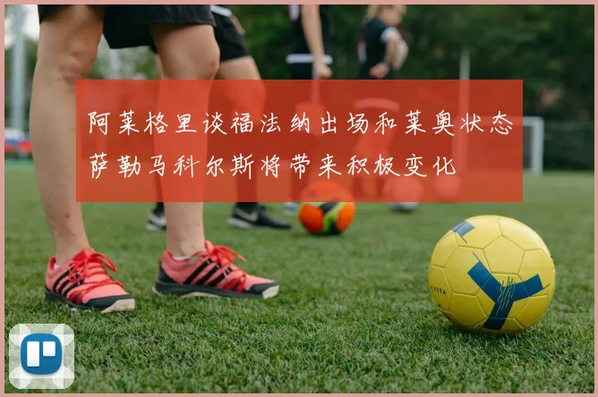 阿莱格里谈福法纳出场和莱奥状态萨勒马科尔斯将带来积极变化
