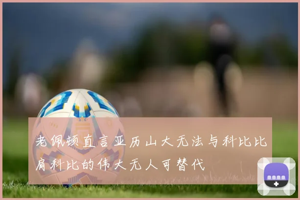 老佩顿直言亚历山大无法与科比比肩科比的伟大无人可替代