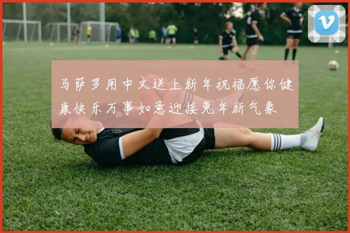 马萨罗用中文送上新年祝福愿你健康快乐万事如意迎接兔年新气象