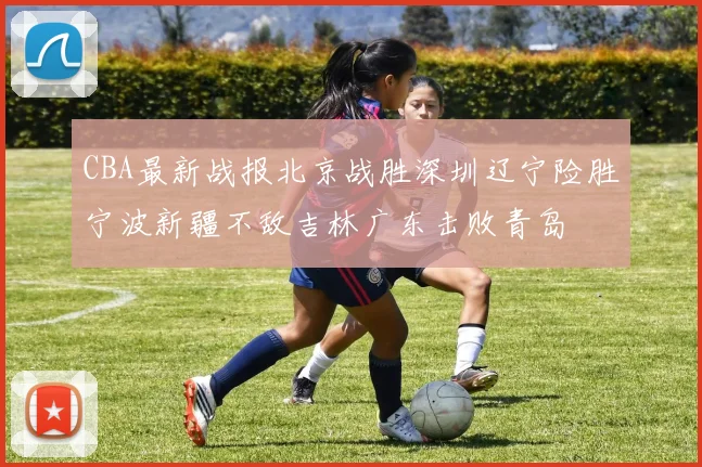 CBA最新战报北京战胜深圳辽宁险胜宁波新疆不敌吉林广东击败青岛