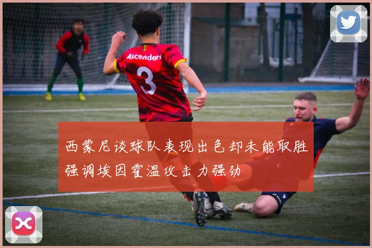 西蒙尼谈球队表现出色却未能取胜强调埃因霍温攻击力强劲