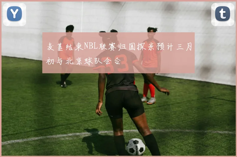 麦基结束NBL联赛归国探亲预计三月初与北京球队会合