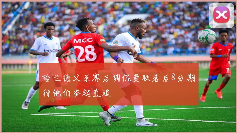 哈兰德父亲赛后调侃曼联落后8分期待他们奋起直追