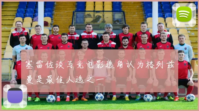 塞雷佐谈马竞电影选角认为格列兹曼是最佳人选之一