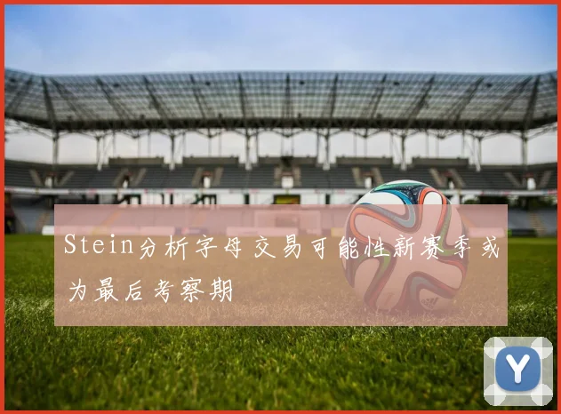 Stein分析字母交易可能性新赛季或为最后考察期