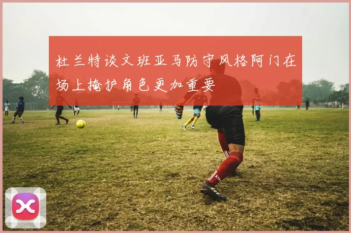 杜兰特谈文班亚马防守风格阿门在场上掩护角色更加重要