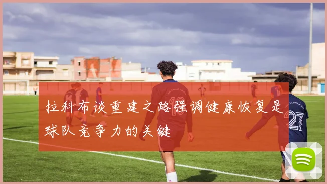 拉科布谈重建之路强调健康恢复是球队竞争力的关键