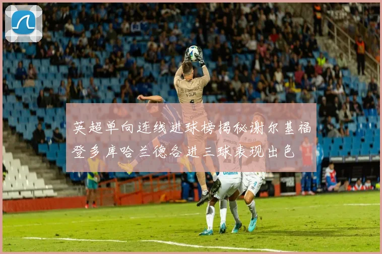 英超单向连线进球榜揭秘谢尔基福登多库哈兰德各进三球表现出色