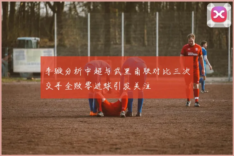 李璇分析中超与武里南联对比三次交手全败零进球引发关注