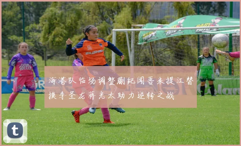海港队临场调整蒯纪闻吾米提江替换李圣龙蒋光太助力逆转之战