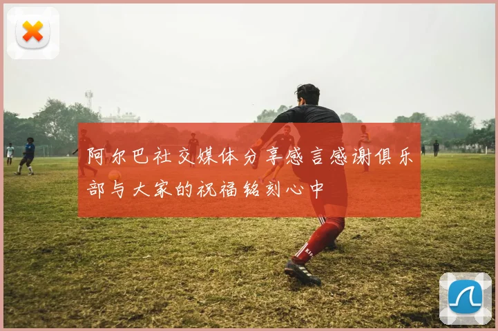 阿尔巴社交媒体分享感言感谢俱乐部与大家的祝福铭刻心中
