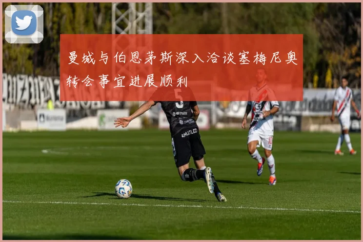 曼城与伯恩茅斯深入洽谈塞梅尼奥转会事宜进展顺利