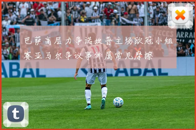 巴萨高层力争诺坎普主场欧冠小组赛亚马尔争议事件属常见摩擦