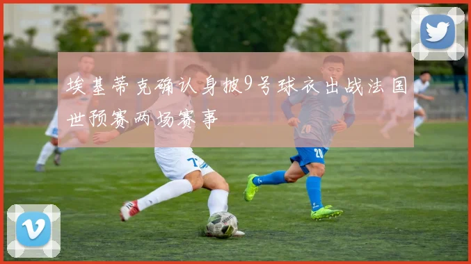埃基蒂克确认身披9号球衣出战法国世预赛两场赛事