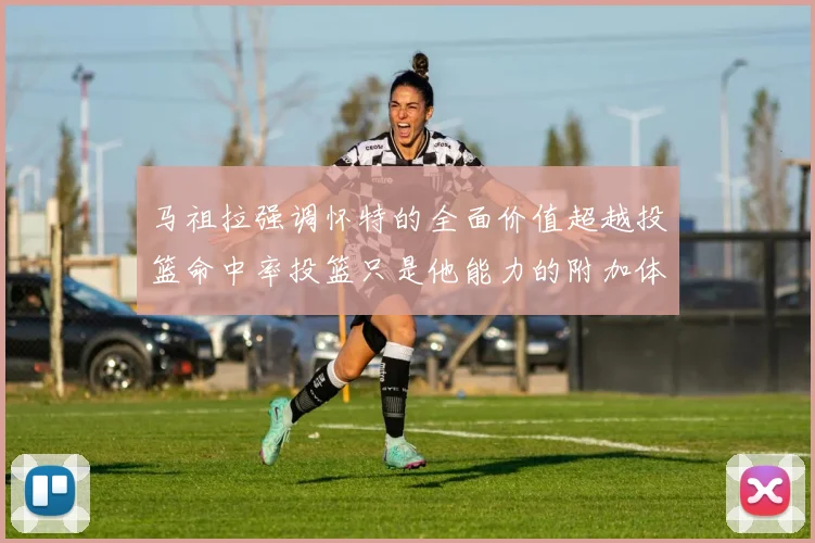 马祖拉强调怀特的全面价值超越投篮命中率投篮只是他能力的附加体现