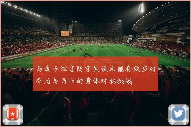 乌度卡坦言防守失误未能有效应对乔治与马卡的身体对抗挑战