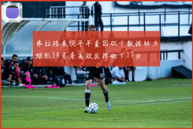 弗拉格表现平平奎因双十数据助力球队18号秀高效发挥砍下17分