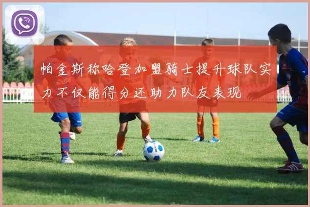 帕金斯称哈登加盟骑士提升球队实力不仅能得分还助力队友表现