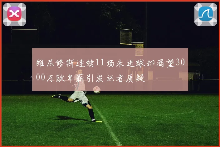 维尼修斯连续11场未进球却渴望3000万欧年薪引发记者质疑
