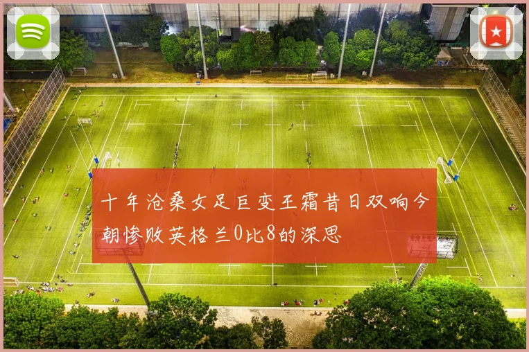 十年沧桑女足巨变王霜昔日双响今朝惨败英格兰0比8的深思