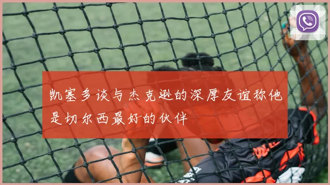 凯塞多谈与杰克逊的深厚友谊称他是切尔西最好的伙伴