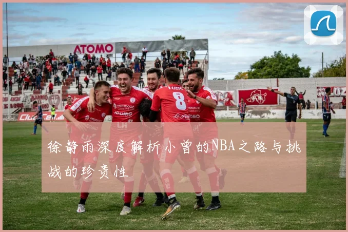 徐静雨深度解析小曾的NBA之路与挑战的珍贵性