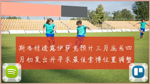 斯洛特透露伊萨克预计三月底或四月初复出并寻求最佳索博位置调整方案
