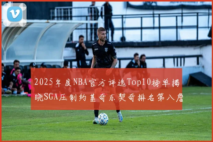 2025年度NBA官方评选Top10榜单揭晓SGA压制约基奇东契奇排名第八詹姆斯杜兰特均未入选
